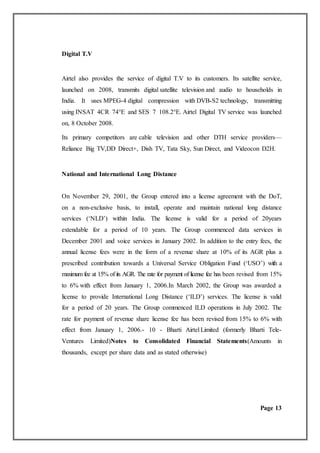 Digital T.V
Airtel also provides the service of digital T.V to its customers. Its satellite service,
launched on 2008, transmits digital satellite television and audio to households in
India. It uses MPEG-4 digital compression with DVB-S2 technology, transmitting
using INSAT 4CR 74°E and SES 7 108.2°E. Airtel Digital TV service was launched
on, 8 October 2008.
Its primary competitors are cable television and other DTH service providers—
Reliance Big TV,DD Direct+, Dish TV, Tata Sky, Sun Direct, and Videocon D2H.
National and International Long Distance
On November 29, 2001, the Group entered into a license agreement with the DoT,
on a non-exclusive basis, to install, operate and maintain national long distance
services (‘NLD’) within India. The license is valid for a period of 20years
extendable for a period of 10 years. The Group commenced data services in
December 2001 and voice services in January 2002. In addition to the entry fees, the
annual license fees were in the form of a revenue share at 10% of its AGR plus a
prescribed contribution towards a Universal Service Obligation Fund (‘USO’) with a
maximum fee at 15% of its AGR. The rate for payment of license fee has been revised from 15%
to 6% with effect from January 1, 2006.In March 2002, the Group was awarded a
license to provide International Long Distance (‘ILD’) services. The license is valid
for a period of 20 years. The Group commenced ILD operations in July 2002. The
rate for payment of revenue share license fee has been revised from 15% to 6% with
effect from January 1, 2006.- 10 - Bharti Airtel Limited (formerly Bharti Tele-
Ventures Limited)Notes to Consolidated Financial Statements(Amounts in
thousands, except per share data and as stated otherwise)
Page 13
 
