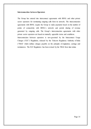 Interconnection between Operators
The Group has entered into interconnect agreements with BSNL and other private
sector operators for terminating outgoing calls from its network. The interconnection
agreements with BSNL require the Group to make payments based on the number of
points of connectivity with BSNL’s network and permit sharing of revenue
generated by outgoing calls. The Group’s interconnection agreements with other
private sector operators are based on mutually agreeable terms and conditions.
Interconnection between operators is now governed by the Interconnect Usage
Charges (‘IUC’) Regulation, released by the Telecom Regulatory Authority of India
(‘TRAI’ which defines charges payable on the principle of origination, carriage and
termination. The IUC Regulation has been revised by the TRAI from time totime.
Page 14
 