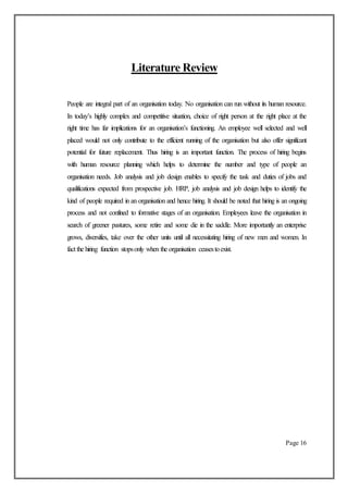 Literature Review
People are integral part of an organisation today. No organisation can run without its human resource.
In today’s highly complex and competitive situation, choice of right person at the right place at the
right time has far implications for an organisation’s functioning. An employee well selected and well
placed would not only contribute to the efficient running of the organisation but also offer significant
potential for future replacement. Thus hiring is an important function. The process of hiring begins
with human resource planning which helps to determine the number and type of people an
organisation needs. Job analysis and job design enables to specify the task and duties of jobs and
qualifications expected from prospective job. HRP, job analysis and job design helps to identify the
kind of people required in an organisation and hence hiring. It should be noted that hiring is an ongoing
process and not confined to formative stages of an organisation. Employees leave the organisation in
search of greener pastures, some retire and some die in the saddle. More importantly an enterprise
grows, diversifies, take over the other units until all necessitating hiring of new men and women. In
fact the hiring function stopsonly when the organisation ceasestoexist.
Page 16
 