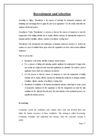 Recruitment and selection
According to Flippo, “Recruitment is the process of searching for prospective employees and
stimulating and encouraging them to apply for jobs in an organisation.” It is the activity which links the
employer and the jobseekers.
According to Yoder, “Recruitment is a process to discover the sources of manpower to meet the
requirements of the staffing schedule and to employ effective measures for attracting that manpower in
adequate number tofacilitate effective selection ofanefficient working force”.
“Recruitment is the development and maintenance of adequate manpower resources. It involves the
creation of a pool of available labour upon whom the organisation can draw when it needs additional
employees”.
Thus we cansaythat:
 Recruitment is the activity that links employer andjobseekers.
 It is a process of finding and attracting capable applicants for employment. It begins when
new recruits are sought and ends when their applications are submitted. The result is a poolof
application forms which new employees areselected.
 It is the process to discover sources of manpower to meet the requirements of staffing
schedule and to employ effective measures for attracting that manpower in adequate numbers
tofacilitate effective selection ofanefficient working force.
 Recruitment of candidates is the function preceding the selection, which helps to create a pool
of prospective employees for the organisation so that the management can select the right
candidate for the right job from this pool. The main objective of the recruitment process is to
expedite the selection process.
In sourcing:
Companies recruit the candidates and, employ them, train and develop them and
utilize the human resources of these candidates. This strategy is called In-sourcing.
Companies formulate and implement this strategy when the corporate strategy is
stable.
Page 17
 