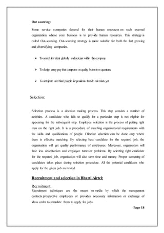 Out sourcing:
Some service companies depend for their human resources on such external
organization whose core business is to provide human resources. This strategy is
called Out-sourcing. Out-sourcing strategy is more suitable for both the fast growing
and diversifying companies.
 Tosearchfor talent globally and not just within the company.
 Todesign entry paythat competes onquality but not onquantum.
 Toanticipate and final people for positions that donotexists yet.
Selection:
Selection process is a decision making process. This step consists a number of
activities. A candidate who fails to qualify for a particular step is not eligible for
appearing for the subsequent step. Employee selection is the process of putting right
men on the right job. It is a procedure of matching organisational requirements with
the skills and qualifications of people. Effective selection can be done only where
there is effective matching. By selecting best candidate for the required job, the
organisation will get quality performance of employees. Moreover, organisation will
face less absenteeism and employee turnover problems. By selecting right candidate
for the required job, organisation will also save time and money. Proper screening of
candidates takes place during selection procedure. All the potential candidates who
apply for the given job are tested.
Recruitment and selection in Bharti Airtel:
Recruitment:
Recruitment techniques are the means or media by which the management
contacts prospective employees or provides necessary information or exchange of
ideas order to stimulate them to apply for jobs.
Page 18
 