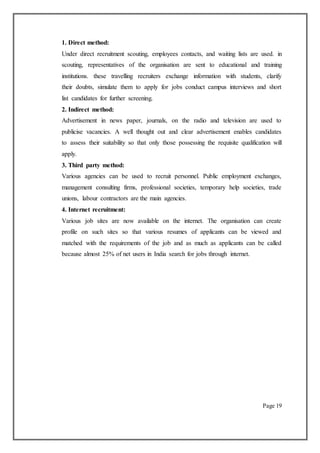 1. Direct method:
Under direct recruitment scouting, employees contacts, and waiting lists are used. in
scouting, representatives of the organisation are sent to educational and training
institutions. these travelling recruiters exchange information with students, clarify
their doubts, simulate them to apply for jobs conduct campus interviews and short
list candidates for further screening.
2. Indirect method:
Advertisement in news paper, journals, on the radio and television are used to
publicise vacancies. A well thought out and clear advertisement enables candidates
to assess their suitability so that only those possessing the requisite qualification will
apply.
3. Third party method:
Various agencies can be used to recruit personnel. Public employment exchanges,
management consulting firms, professional societies, temporary help societies, trade
unions, labour contractors are the main agencies.
4. Internet recruitment:
Various job sites are now available on the internet. The organisation can create
profile on such sites so that various resumes of applicants can be viewed and
matched with the requirements of the job and as much as applicants can be called
because almost 25% of net users in India search for jobs through internet.
Page 19
 