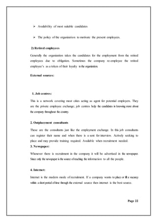  Availability of most suitable candidates
 The policy of the organization to motivate the present employees.
2) Retired employees
Generally the organization takes the candidates for the employment from the retired
employees due to obligation. Sometimes the company re-employee the retired
employee’s as a token of their loyalty tothe organization.
External sources:
1. Job centres:
This is a network covering most cities acting as agent for potential employers. They
are the private employee exchange; job centres help the candidates in knowing more about
the company throughout the country.
2. Outplacement consultants
These are the consultants just like the employment exchange. In this job consultants
can register their name and when there is a sent for interview. Actively seeking to
place and may provide training required. Available when recruitment needed.
3. Newspaper:
Whenever there is recruitment in the company it will be advertised in the newspaper.
Since only the newspaper is the source ofreaching the information to all the people.
4. Internet:
Internet is the modern mode of recruitment. If a company wants to place or fill a vacancy
within ashort period oftime through the external source then internet is the best source.
Page 22
 