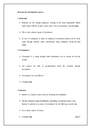 Reasons for selecting the sources:
1. Referrals:
 Referrals are the existing employees working in the same organization. Bharti
Airtel select referrals as their source since it are an economical wayofrecruiting.
 This is also a fastest means of recruitment.
 In case of emergency to place an employee in particular position can be done
easily through referrals. Since referrals they bring candidates for the job from
outside.
2. Newspapers:
 Newspaper is a media through which information can be spread all over the
country.
 Job seekers are able to get information about the vacancies through
newspapers.
 Newspapers are cost effective.
 Coverage is high.
3. Internet:
 Internet is a modem source used for recruiting the candidates.
 The time consumed in giving the information andmaking it toreachthe people is less.
Internet is selected as a source of recruitment for the following reasons also.
 It is a fastest means of source.
 Coverage is high page23
 