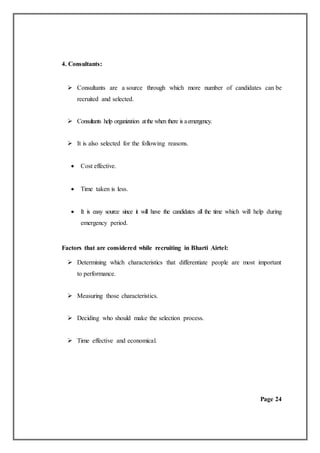 4. Consultants:
 Consultants are a source through which more number of candidates can be
recruited and selected.
 Consultants help organization atthe when there is aemergency.
 It is also selected for the following reasons.
 Cost effective.
 Time taken is less.
 It is easy source since it will have the candidates all the time which will help during
emergency period.
Factors that are considered while recruiting in Bharti Airtel:
 Determining which characteristics that differentiate people are most important
to performance.
 Measuring those characteristics.
 Deciding who should make the selection process.
 Time effective and economical.
Page 24
 