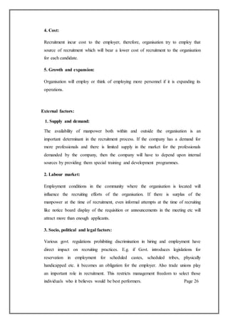 4. Cost:
Recruitment incur cost to the employer, therefore, organisation try to employ that
source of recruitment which will bear a lower cost of recruitment to the organisation
for each candidate.
5. Growth and expansion:
Organisation will employ or think of employing more personnel if it is expanding its
operations.
External factors:
1. Supply and demand:
The availability of manpower both within and outside the organisation is an
important determinant in the recruitment process. If the company has a demand for
more professionals and there is limited supply in the market for the professionals
demanded by the company, then the company will have to depend upon internal
sources by providing them special training and development programmes.
2. Labour market:
Employment conditions in the community where the organisation is located will
influence the recruiting efforts of the organisation. If there is surplus of the
manpower at the time of recruitment, even informal attempts at the time of recruiting
like notice board display of the requisition or announcements in the meeting etc will
attract more than enough applicants.
3. Socio, political and legal factors:
Various govt. regulations prohibiting discrimination in hiring and employment have
direct impact on recruiting practices. E.g. if Govt. introduces legislations for
reservation in employment for scheduled castes, scheduled tribes, physically
handicapped etc. it becomes an obligation for the employer. Also trade unions play
an important role in recruitment. This restricts management freedom to select those
individuals who it believes would be best performers. Page 26
 