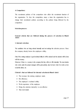 4. Competitors:
The recruitment policies of the competitors also affect the recruitment function of
the organisation. To face the competition, many a times the organisation has to
change their recruitment policies according to the policies being followed by the
competitors.
Selection process:
General criteria that are followed during the process of selection in Bharti
Airtel:
1. Internal selection:
The candidates who are being selected internally need not undergo the selection process. Since
the company already knows the employees ability.
Only if the existing employee is good technical ability he will be selected and the selection will be done
tofill the vacancy.
Moreover if there is a vacancy in the company first they will try to fill it internally. The team leaders
who works under the project managers will be given priority, since he know what t he works is, how
todealthe clients, etc.
Criteria’s that are followed for internal selection in Bharti Airtel:
 The revenues the existing employee made.
 His efficiency.
 The employee’s technical ability.
 Work experience of the employee.
 Doing the selection internally is cost effective
 Time is not wasted.
page 27
 