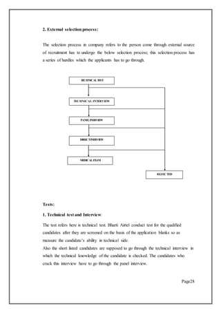 2. External selection process:
The selection process in company refers to the person come through external source
of recruitment has to undergo the below selection process; this selection process has
a series of hurdles which the applicants has to go through.
Tests:
1. Technical test and Interview:
The test refers here is technical test. Bharti Airtel conduct test for the qualified
candidates after they are screened on the basis of the application blanks so as
measure the candidate’s ability in technical side.
Also the short listed candidates are supposed to go through the technical interview in
which the technical knowledge of the candidate is checked. The candidates who
crack this interview have to go through the panel interview.
Page28
TECHNICAL INTERVIEW
PANELINERVIEW
DIRECTINERVIEW
MEDICALEXAM
REJECTED
TECHNICALTEST
 