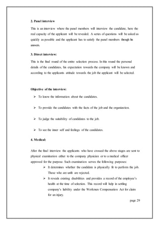2. Panel interview
This is an interview where the panel members will interview the candidate, here the
real capacity of the applicant will be revealed. A series of questions will be asked as
quickly as possible and the applicant has to satisfy the panel members through his
answers.
3. Direct interview:
This is the final round of the entire selection process. In this round the personal
details of the candidates, his expectation towards the company will be known and
according to the applicants attitude towards the job the applicant will be selected.
Objective of the interview:
 To know the information about the candidates.
 To provide the candidates with the facts of the job and the organization.
 To judge the suitability of candidates to the job.
 To see the inner self and feelings of the candidates.
4. Medical:
After the final interview the applicants who have crossed the above stages are sent to
physical examination either to the company physician or to a medical officer
approved for the purpose. Such examination serves the following purposes:
 It determines whether the candidate is physically fit to perform the job.
Those who are unfit are rejected.
 It reveals existing disabilities and provides a record of the employee’s
health at the time of selection. This record will help in settling
company’s liability under the Workmen Compensation Act for claim
for an injury.
page 29
 