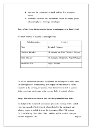  It prevents the employment of people suffering from contagious
disease.
 It identifies candidates who are otherwise suitable but require specific
jobs due to physical handicaps and allergies.
Types of interviews that are adopted during selectionprocess in Bharti Airtel:
Members involved in external selection process:
For the test, and technical interview the questions will be designed of Bharti Airtel.
The selection processwill bedoneexternally bythe company only when there are no suitable
candidates in the company, for example, when the team leaders lack in technical
ability, experience, performance or the company looks for external selection.
Budget allocated for recruitment and selection process in Bharti Airtel:
The budget for the recruitment and selection process for company will be allotted
every year. Around 25% of the profit is been allotted for the recruitment and
selection process as a whole in a year for the company (Bharti Tele ventures
Pvt.,(Ltd) including Bharti Airtel. Since candidates will be recruited every year
for other designations also. Page 30
Selection process Members
Tests Technical Engineers
Technical interview HR manager and Senior Technical Persons
Panel interview HR managers, HR persons, Project Manager
Direct interview Project Manager
 