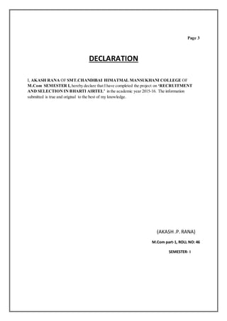 Page 3
DECLARATION
I, AKASH RANA OF SMT.CHANDIBAI HIMATMAL MANSUKHANI COLLEGE OF
M.Com SEMESTER I, hereby declare that I have completed the project on ‘RECRUITMENT
AND SELECTION IN BHARTI AIRTEL’ in the academic year 2015-16. The information
submitted is true and original to the best of my knowledge.
(AKASH .P. RANA)
M.Com part-1, ROLL NO: 46
SEMESTER- I
 