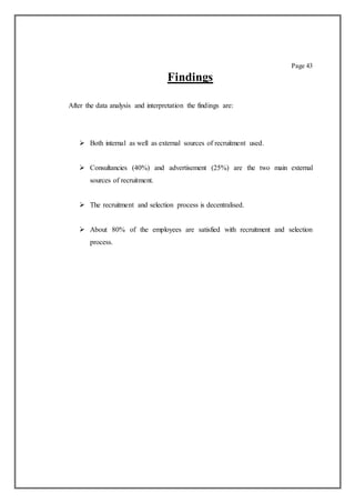 Page 43
Findings
After the data analysis and interpretation the findings are:
 Both internal as well as external sources of recruitment used.
 Consultancies (40%) and advertisement (25%) are the two main external
sources of recruitment.
 The recruitment and selection process is decentralised.
 About 80% of the employees are satisfied with recruitment and selection
process.
 