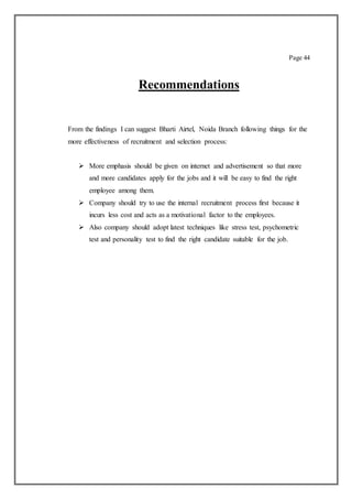Page 44
Recommendations
From the findings I can suggest Bharti Airtel, Noida Branch following things for the
more effectiveness of recruitment and selection process:
 More emphasis should be given on internet and advertisement so that more
and more candidates apply for the jobs and it will be easy to find the right
employee among them.
 Company should try to use the internal recruitment process first because it
incurs less cost and acts as a motivational factor to the employees.
 Also company should adopt latest techniques like stress test, psychometric
test and personality test to find the right candidate suitable for the job.
 