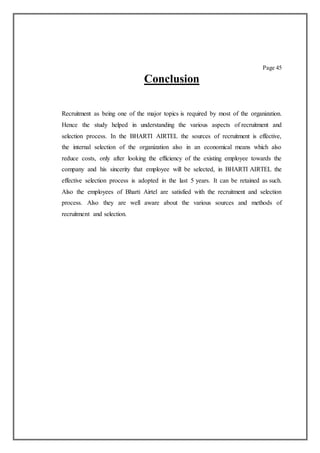 Page 45
Conclusion
Recruitment as being one of the major topics is required by most of the organization.
Hence the study helped in understanding the various aspects of recruitment and
selection process. In the BHARTI AIRTEL the sources of recruitment is effective,
the internal selection of the organization also in an economical means which also
reduce costs, only after looking the efficiency of the existing employee towards the
company and his sincerity that employee will be selected, in BHARTI AIRTEL the
effective selection process is adopted in the last 5 years. It can be retained as such.
Also the employees of Bharti Airtel are satisfied with the recruitment and selection
process. Also they are well aware about the various sources and methods of
recruitment and selection.
 