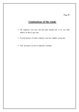 Page 46
Limitations of the study
 The employees were busy with their daily schedule and it was very much
difficult for them to give time.
 Personal biasness of various employees may have supplied wrong data.
 Time and money was also an important constraint.
 