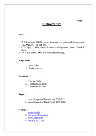 Page 47
Bibliography
Books:
1. K Ashwathapa, (1997) Human Resource and personnel Management,
Tata McGraw Hill 131-176.
2. C.B.Gupta, (1996) Human Resource Management, Sultan Chand &
Sons.
3. Dr. C.R Kothari,(2008) Research Methodology,
Magazines:
1. India today
2. Business world
Newspapers:
1. Times of India
2. The Hindustan times
3. The economic times.
Reports:
1. Annual report of Bharti Airtel 2010-2011
2. Annual report of Bharti Airtel 2005-2006.
Websites:
1. www.airtel.in
2. www.en.wikipedia.org
3. www.citehr.com
4. www.scribd.com
 