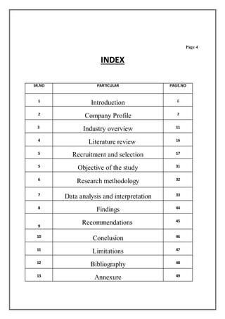 Page 4
INDEX
SR.NO PARTICULAR PAGE.NO
1
Introduction 6
2
Company Profile 7
3
Industry overview 11
4
Literature review 16
5 Recruitment and selection 17
5
Objective of the study 31
6
Research methodology 32
7
Data analysis and interpretation 33
8
Findings 44
9
Recommendations 45
10
Conclusion 46
11
Limitations 47
12
Bibliography 48
13
Annexure 49
 