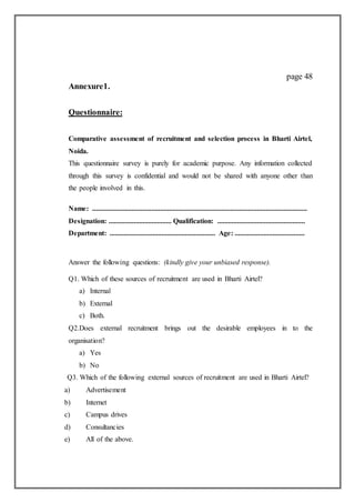 page 48
Annexure1.
Questionnaire:
Comparative assessment of recruitment and selection process in Bharti Airtel,
Noida.
This questionnaire survey is purely for academic purpose. Any information collected
through this survey is confidential and would not be shared with anyone other than
the people involved in this.
Name: ........................................................................................................................
Designation: ................................... Qualification: .................................................
Department: ........................................................... Age: .......................................
Answer the following questions: (kindly give your unbiased response).
Q1. Which of these sources of recruitment are used in Bharti Airtel?
a) Internal
b) External
c) Both.
Q2.Does external recruitment brings out the desirable employees in to the
organisation?
a) Yes
b) No
Q3. Which of the following external sources of recruitment are used in Bharti Airtel?
a) Advertisement
b) Internet
c) Campus drives
d) Consultancies
e) All of the above.
 