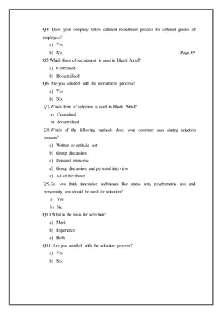 Q4. Does your company follow different recruitment process for different grades of
employees?
a) Yes
b) No. Page 49
Q5.Which form of recruitment is used in Bharti Airtel?
a) Centralised
b) Decentralised
Q6. Are you satisfied with the recruitment process?
a) Yes
b) No.
Q7.Which form of selection is used in Bharti Airtel?
a) Centralised
b) decentralised
Q8.Which of the following methods does your company uses during selection
process?
a) Written or aptitude test
b) Group discussion
c) Personal interview
d) Group discussion and personal interview
e) All of the above.
Q9.Do you think innovative techniques like stress test, psychometric test and
personality test should be used for selection?
a) Yes
b) No
Q10.What is the basis for selection?
a) Merit
b) Experience
c) Both.
Q11. Are you satisfied with the selection process?
a) Yes
b) No.
 