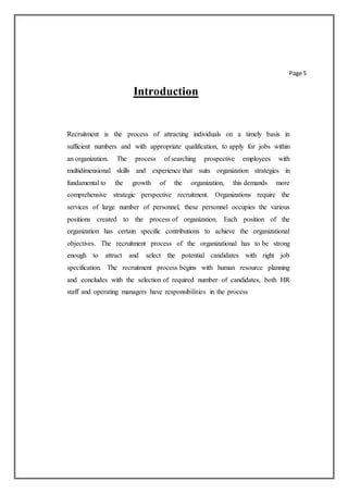 Page 5
Introduction
Recruitment is the process of attracting individuals on a timely basis in
sufficient numbers and with appropriate qualification, to apply for jobs within
an organization. The process of searching prospective employees with
multidimensional skills and experience that suits organization strategies in
fundamental to the growth of the organization, this demands more
comprehensive strategic perspective recruitment. Organizations require the
services of large number of personnel, these personnel occupies the various
positions created to the process of organization. Each position of the
organization has certain specific contributions to achieve the organizational
objectives. The recruitment process of the organizational has to be strong
enough to attract and select the potential candidates with right job
specification. The recruitment process begins with human resource planning
and concludes with the selection of required number of candidates, both HR
staff and operating managers have responsibilities in the process
 
