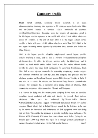 Company profile
Bharti Airtel Limited, commonly known as Airtel, is an Indian
telecommunications company that operates in 20 countries across South Asia, Africa
and the Channel Islands. It operates a GSM network in all countries,
providing 2G or 3G services depending upon the country of operation. Airtel is
the fifth largest telecom operator in the world with about 230.8 million subscribers
across 19 countries at the end of June 2011. It is the largest cellular service
provider in India, with over 169.18 million subscribers as of June 2011.Airtel is the
3rd largest in-country mobile operator by subscriber base, behind China Mobile and
China Unicom.
Airtel is the largest provider of mobile telephony and second largest provider
of fixed telephony in India, and is also a provider of broadband and subscription
television services. It offers its telecom services under the Airtel brand and is
headed by Sunil Bharti Mittal. Bharti Airtel is the first Indian telecom service
provider to achieve this Cisco Gold Certification. To earn Gold Certification, Bharti
Airtel had to meet rigorous standards for networking competency, service, support
and customer satisfaction set forth by Cisco. The company also provides land-line
telephone services and broadband Internet access (DSL) in over 96 cities in India. It
also acts as a carrier for national and international long distance communication
services. The company has a submarine cable landing station at Chennai, which
connects the submarine cable connecting Chennai and Singapore.
It is known for being the first mobile phone company in the world to outsource
everything except marketing and sales and finance. Its network (base stations,
microwave links, etc.) are maintained by Ericsson, Nokia Siemens
Network and Huawei, business support by IBM and transmission towers by another
company (Bharti Infratel Ltd. in India). Ericsson agreed for the first time, to be paid
by the minute for installation and maintenance of their equipment rather than being
paid up front. This enabled the company to provide pan-India phone call rates of Rs.
1/minute (U$0.02/minute). Call rates have come down much further. During the last
financial year [2009-10], Bharti has roped in a strategic partner Alcatel-Lucent to
manage the network infrastructure for the Tele media Business page 7
 