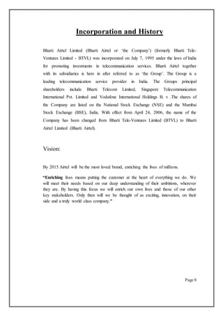 Incorporation and History
Bharti Airtel Limited (Bharti Airtel or ‘the Company’) (formerly Bharti Tele-
Ventures Limited - BTVL) was incorporated on July 7, 1995 under the laws of India
for promoting investments in telecommunication services. Bharti Airtel together
with its subsidiaries is here in after referred to as ‘the Group’. The Group is a
leading telecommunication service provider in India. The Groups principal
shareholders include Bharti Telecom Limited, Singapore Telecommunication
International Pvt. Limited and Vodafone International Holdings B. v .The shares of
the Company are listed on the National Stock Exchange (NSE) and the Mumbai
Stock Exchange (BSE), India. With effect from April 24, 2006, the name of the
Company has been changed from Bharti Tele-Ventures Limited (BTVL) to Bharti
Airtel Limited (Bharti Airtel).
Vision:
By 2015 Airtel will be the most loved brand, enriching the lives of millions.
“Enriching lives means putting the customer at the heart of everything we do. We
will meet their needs based on our deep understanding of their ambitions, wherever
they are. By having this focus we will enrich our own lives and those of our other
key stakeholders. Only then will we be thought of as exciting, innovation, on their
side and a truly world class company."
Page 8
 