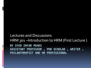 BY SYED ZAFAR MEHDI
ASSISTANT PROFESSOR , PHD SCHOLAR , WRITER ,
PHILANTHROPIST AND HR PROFESSIONAL
Lectures and Discussions
HRM 301 –Introduction to HRM (First Lecture )
 