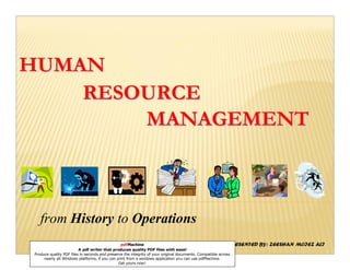 HUMAN
    RESOURCE
        MANAGEMENT



   from History to Operations
                                                pdfMachine
                         A pdf writer that produces quality PDF files with ease!
                                                                                                            PRESENTED   BY: ZEESHAN MOIEZ ALI
Produce quality PDF files in seconds and preserve the integrity of your original documents. Compatible across
     nearly all Windows platforms, if you can print from a windows application you can use pdfMachine.
                                               Get yours now!
 
