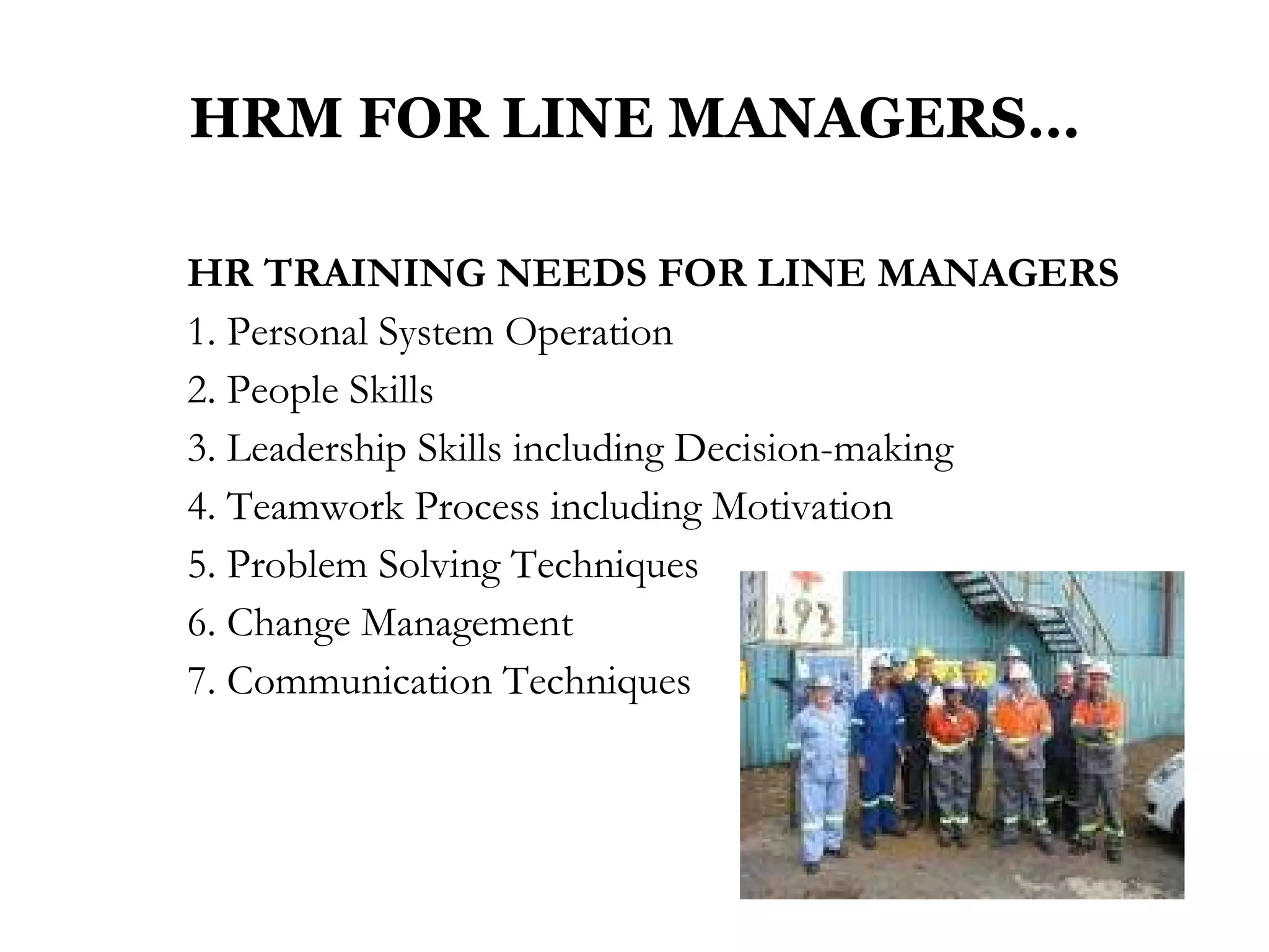 HRM FOR LINE MANAGERS… HR TRAINING NEEDS FOR LINE MANAGERS  1. Personal System Operation  2. People Skills 3. Leadership Skills including Decision-making 4. Teamwork Process including Motivation 5. Problem Solving Techniques 6. Change Management  7. Communication Techniques 