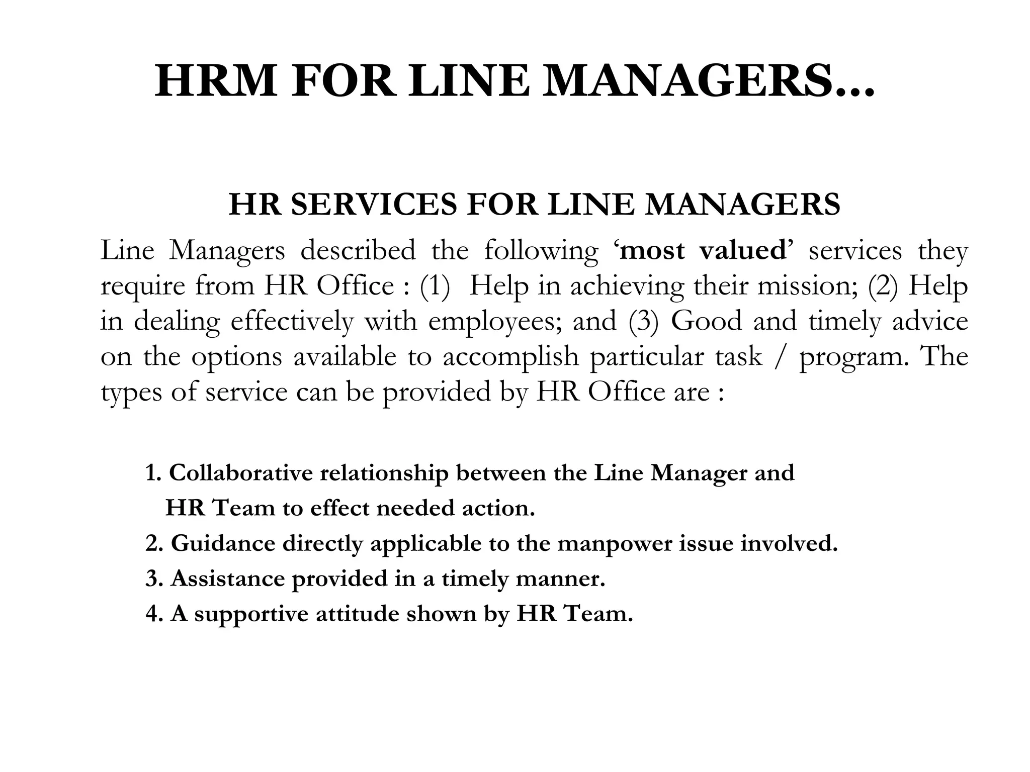HRM FOR LINE MANAGERS… HR SERVICES FOR LINE MANAGERS Line Managers described the following ‘ most valued ’ services they require from HR Office : (1)  Help in achieving their mission; (2) Help in dealing effectively with employees; and (3) Good and timely advice on the options available to accomplish particular task / program. The types of service can be provided by HR Office are : 1. Collaborative relationship between the Line Manager and    HR Team to effect needed action. 2. Guidance directly applicable to the manpower issue involved. 3. Assistance provided in a timely manner. 4. A supportive attitude shown by HR Team.   