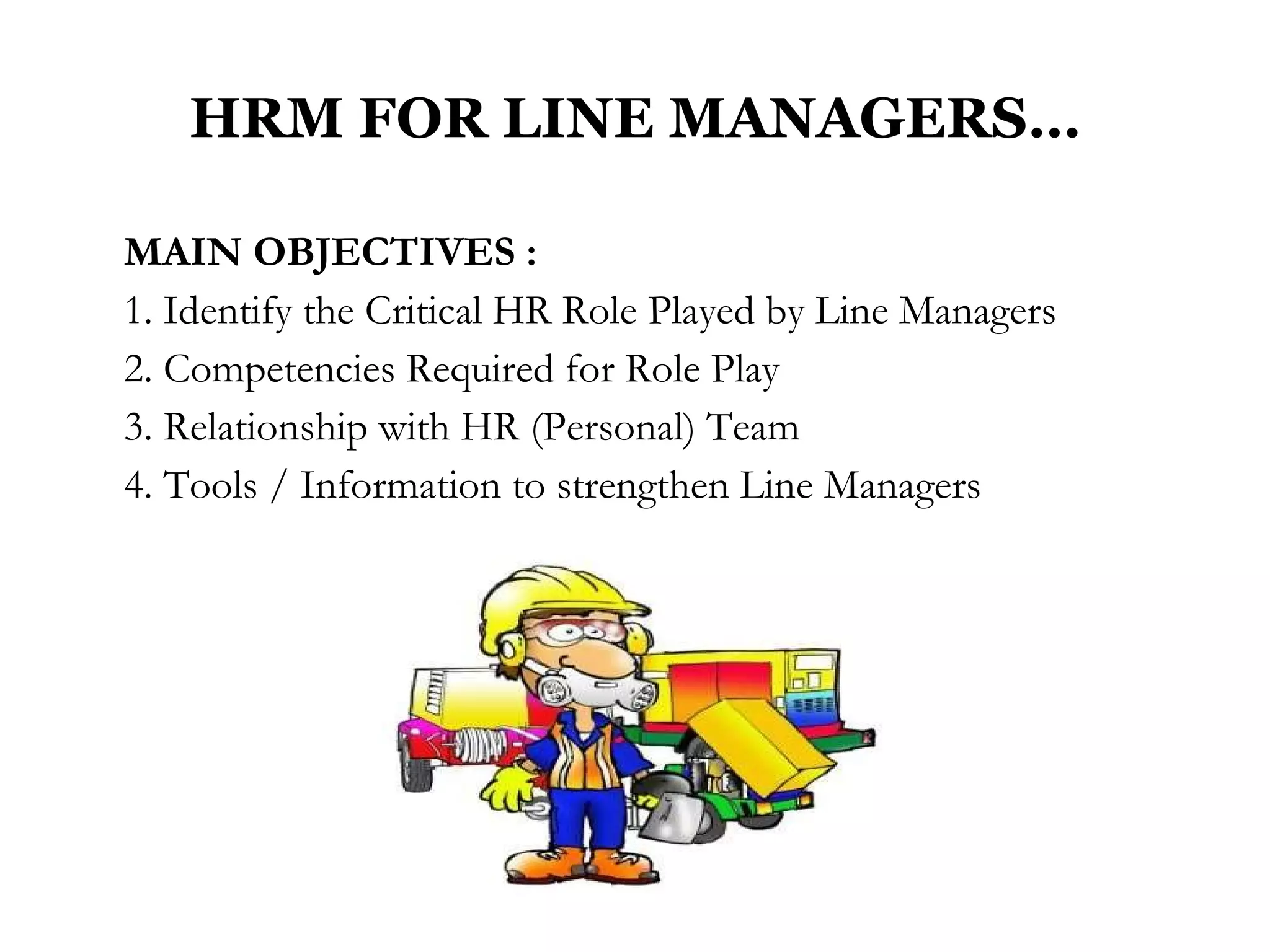 HRM FOR LINE MANAGERS… MAIN OBJECTIVES : 1. Identify the Critical HR Role Played by Line Managers 2. Competencies Required for Role Play 3. Relationship with HR (Personal) Team 4. Tools / Information to strengthen Line Managers  