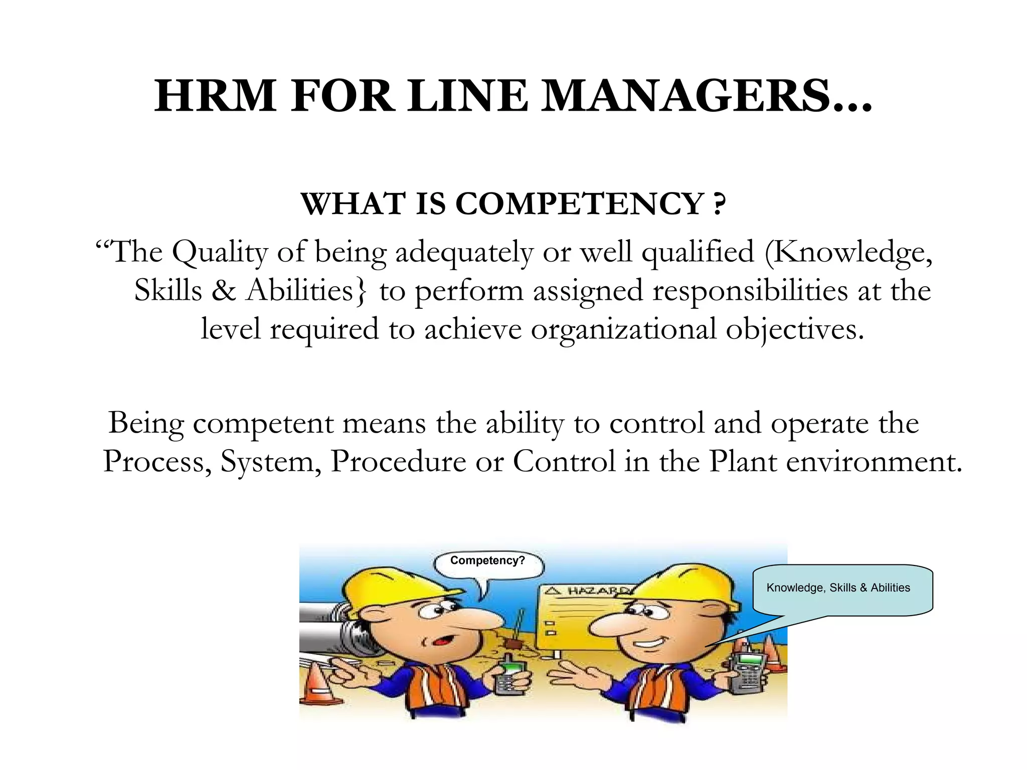 HRM FOR LINE MANAGERS… WHAT IS COMPETENCY ? “ The Quality of being adequately or well qualified (Knowledge, Skills & Abilities} to perform assigned responsibilities at the level required to achieve organizational objectives. Being competent means the ability to control and operate the Process, System, Procedure or Control in the Plant environment. Competency? Knowledge, Skills & Abilities 