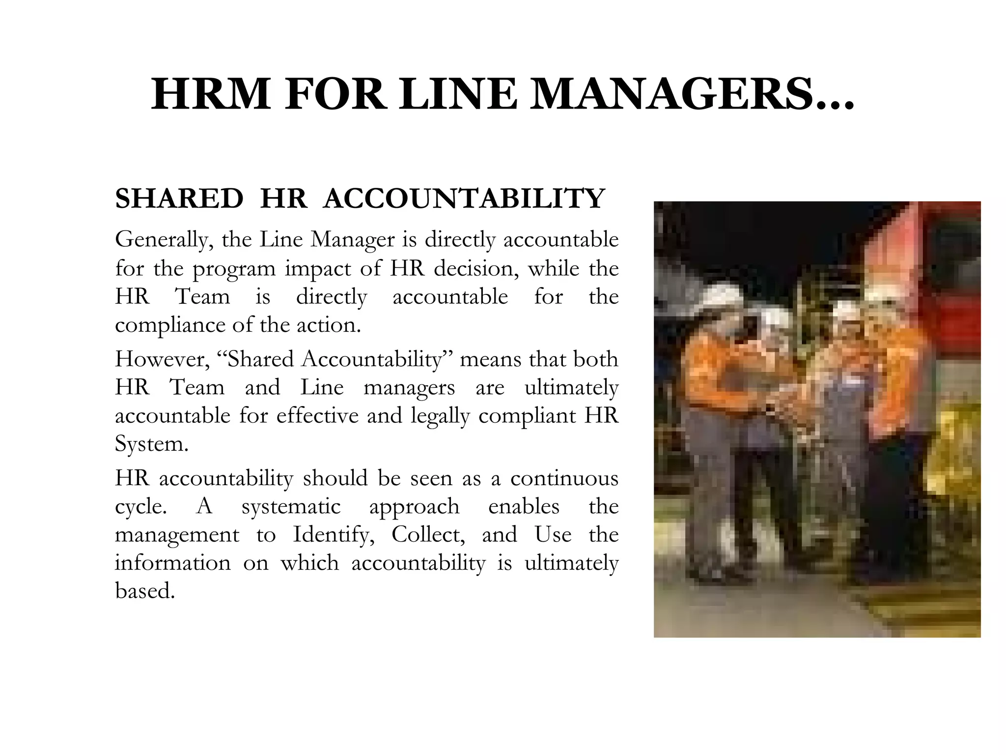 HRM FOR LINE MANAGERS… SHARED  HR  ACCOUNTABILITY   Generally, the Line Manager is directly accountable for the program impact of HR decision, while the HR Team is directly accountable for the compliance of the action. However, “Shared Accountability” means that both HR Team and Line managers are ultimately accountable for effective and legally compliant HR System. HR accountability should be seen as a continuous cycle. A systematic approach enables the management to Identify, Collect, and Use the information on which accountability is ultimately based.  