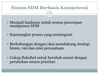 Sistem SDM Berbasis Kompetensi 
101 
Menjadi landasan untuk semua penerapan manajemen SDM 
Seperangkat proses yang terintegrasi 
Berhubungan dengan/dan mendukung strategi bisnis, visi dan misi perusahaan 
Cukup fleksibel untuk berubah sesuai dengan perubahan secara prioritas  