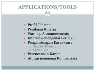 APPLICATIONS/TOOLS 
106 
Profil Jabatan 
Penilaian Kinerja 
Vacancy Announcements 
Interview mengenai Perilaku 
Pengembangan Karyawan : 
Training Program 
Career Path 
Perencanaan Karier 
Aturan mengenai Kompensasi  