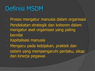 Definisi MSDM 
Proses mengatur manusia dalam organisasi 
Pendekatan strategik dan koheren dalam 
mengatur aset organisasi yang paling 
bernilai 
Kapitalisasi manusia 
Mengacu pada kebijakan, praktek dan 
sistem yang mempengaruhi perilaku, sikap 
dan kinerja pegawai  