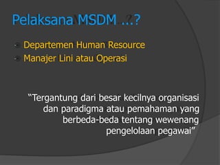 Pelaksana MSDM ...? 
Departemen Human Resource 
Manajer Lini atau Operasi 
“Tergantung dari besar kecilnya organisasi 
dan paradigma atau pemahaman yang 
berbeda-beda tentang wewenang 
pengelolaan pegawai”  