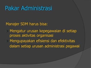 Pakar Administrasi 
Manajer SDM harus bisa: 
Mengatur urusan kepegawaian di setiap 
proses aktivitas organisasi 
Mengupayakan efisiensi dan efektivitas 
dalam setiap urusan administrasi pegawai  