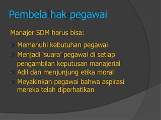 Pembela hak pegawai 
Manajer SDM harus bisa: 
Memenuhi kebutuhan pegawai 
Menjadi „suara‟ pegawai di setiap 
pengambilan keputusan manajerial 
Adil dan menjunjung etika moral 
Meyakinkan pegawai bahwa aspirasi 
mereka telah diperhatikan  