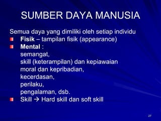 27 
SUMBER DAYA MANUSIA 
Semua daya yang dimiliki oleh setiap individuFisik–tampilan fisik (appearance) Mental: 
semangat, 
skill (keterampilan) dan kepiawaian 
moral dan kepribadian, 
kecerdasan, 
perilaku, 
pengalaman, dsb. Skill Hard skill dan soft skill  