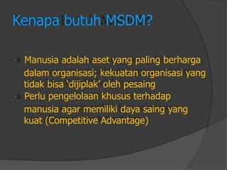 Kenapa butuh MSDM? 
Manusia adalah aset yang paling berharga 
dalam organisasi; kekuatan organisasi yang 
tidak bisa „dijiplak‟ oleh pesaing 
Perlu pengelolaan khusus terhadap 
manusia agar memiliki daya saing yang 
kuat (Competitive Advantage)  