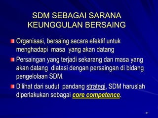 31 
SDM SEBAGAI SARANA KEUNGGULAN BERSAINGOrganisasi, bersaing secara efektif untuk menghadapi masa yang akan datangPersaingan yang terjadi sekarang dan masa yang akan datang diatasi dengan persaingan di bidang pengelolaan SDM. Dilihat dari sudut pandang strategi, SDM haruslah diperlakukan sebagai core competence.  