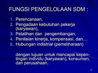 33 
FUNGSI PENGELOLAAN SDM : 
1.Perencanaan, 
2.Pengadaan kebutuhan pekerja (karyawan), 
3.Pelatihan dan pengembangan, 
4.Penilaian kinerja, kompensasi, dan… 
5.Hubungan indistrial (pemeliharaan) 
dengan tujuan untuk mencapai kepen- tingan individu (karyawan), konsumen, dan perusahaan. 
 