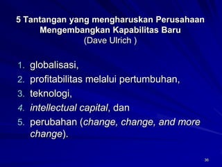 36 
5 Tantangan yang mengharuskan Perusahaan Mengembangkan Kapabilitas Baru(Dave Ulrich ) 
1.globalisasi, 
2.profitabilitas melalui pertumbuhan, 
3.teknologi, 
4.intellectual capital, dan 
5.perubahan (change, change, and more change).  