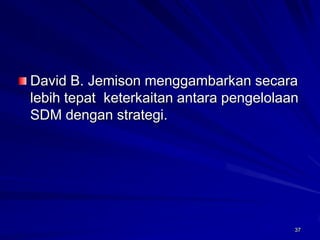 37 
David B. Jemison menggambarkansecaralebihtepatketerkaitanantarapengelolaanSDM denganstrategi.  