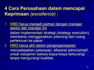 39 
4 Cara Perusahaan dalam mencapai Keprimaan(excellence) : 
1.HRDharus menjadi partner dengan manajer senior dan manajer lini 
dalam implementasi strategi (strategy execution), membantu menggerakkan planningdari ruang pertemuan ke pasar. 
2.HRDharus ahli dalam pengorganisasian 
menyelesaikan pekerjaan, efisiensi administratif, untuk menjamin bahwa biaya-biaya terkurangi tanpamengurangi kualitas.  