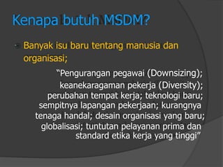  
Kenapa butuh MSDM? 
Banyak isu baru tentang manusia dan 
organisasi; 
“Penguranganpegawai(Downsizing); 
keanekaragamanpekerja(Diversity); 
perubahantempatkerja; teknologibaru; 
sempitnyalapanganpekerjaan; kurangnya 
tenagahandal; desainorganisasiyang baru; 
globalisasi; tuntutanpelayananprima dan 
standard etika kerja yang tinggi”  