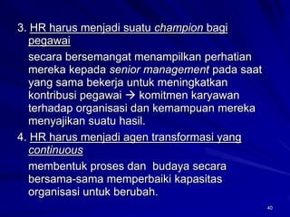 40 
3. HR harus menjadi suatu championbagi pegawai 
secara bersemangat menampilkan perhatian mereka kepada senior managementpada saat yang sama bekerja untuk meningkatkan kontribusi pegawaikomitmen karyawan terhadap organisasi dan kemampuan mereka menyajikan suatu hasil. 
4. HR harus menjadi agen transformasi yang continuous 
membentuk proses dan budaya secara bersama-sama memperbaiki kapasitas organisasi untuk berubah.  