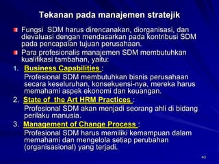 43 
Tekanan pada manajemen stratejikFungsi SDM harus direncanakan, diorganisasi, dan dievaluasi dengan mendasarkan pada kontribusi SDM pada pencapaian tujuan perusahaan. Para profesionalis manajemen SDM membutuhkan kualifikasi tambahan, yaitu: 
1.Business Capabilities : 
Profesional SDM membutuhkan bisnis perusahaan secara keseluruhan, konsekuensi-nya, mereka harus memahami aspek ekonomi dan keuangan. 
2. State of the Art HRM Practices : 
Profesional SDM akan menjadi seorang ahli di bidang perilaku manusia. 
3. Management of Change Process : 
Profesional SDM harus memiliki kemampuan dalam memahami dan mengelola setiap perubahan (organisasional) yang terjadi.  
