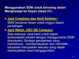 47 Menggunakan SDM untuk bersaing dalam Menghadapi keDepan (abad 21): Jack Creighton dan Herb Kelleher : 
SDM berperan besar untuk unggul dalam persainganJack Welch, CEO GE Company: 
Satu-satunya cara kami untuk dapat berkompetisi adalah dengan menggunakan SDM (karyawan). Budaya perusahaan yang memotivasi, memberdayakan dan mendidik karyawan merupakan sesuatu yang dapat membuahkan hasil mengagumkan.  